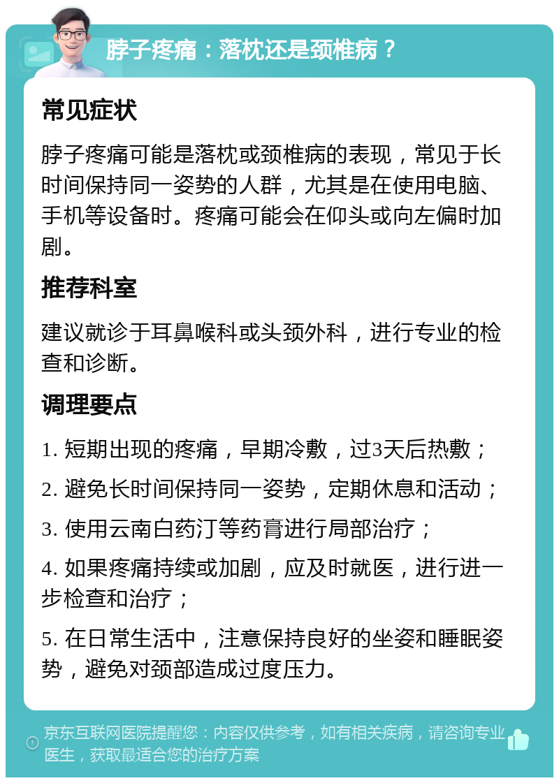 脖子疼痛：落枕还是颈椎病？ 常见症状 脖子疼痛可能是落枕或颈椎病的表现，常见于长时间保持同一姿势的人群，尤其是在使用电脑、手机等设备时。疼痛可能会在仰头或向左偏时加剧。 推荐科室 建议就诊于耳鼻喉科或头颈外科，进行专业的检查和诊断。 调理要点 1. 短期出现的疼痛，早期冷敷，过3天后热敷； 2. 避免长时间保持同一姿势，定期休息和活动； 3. 使用云南白药汀等药膏进行局部治疗； 4. 如果疼痛持续或加剧，应及时就医，进行进一步检查和治疗； 5. 在日常生活中，注意保持良好的坐姿和睡眠姿势，避免对颈部造成过度压力。