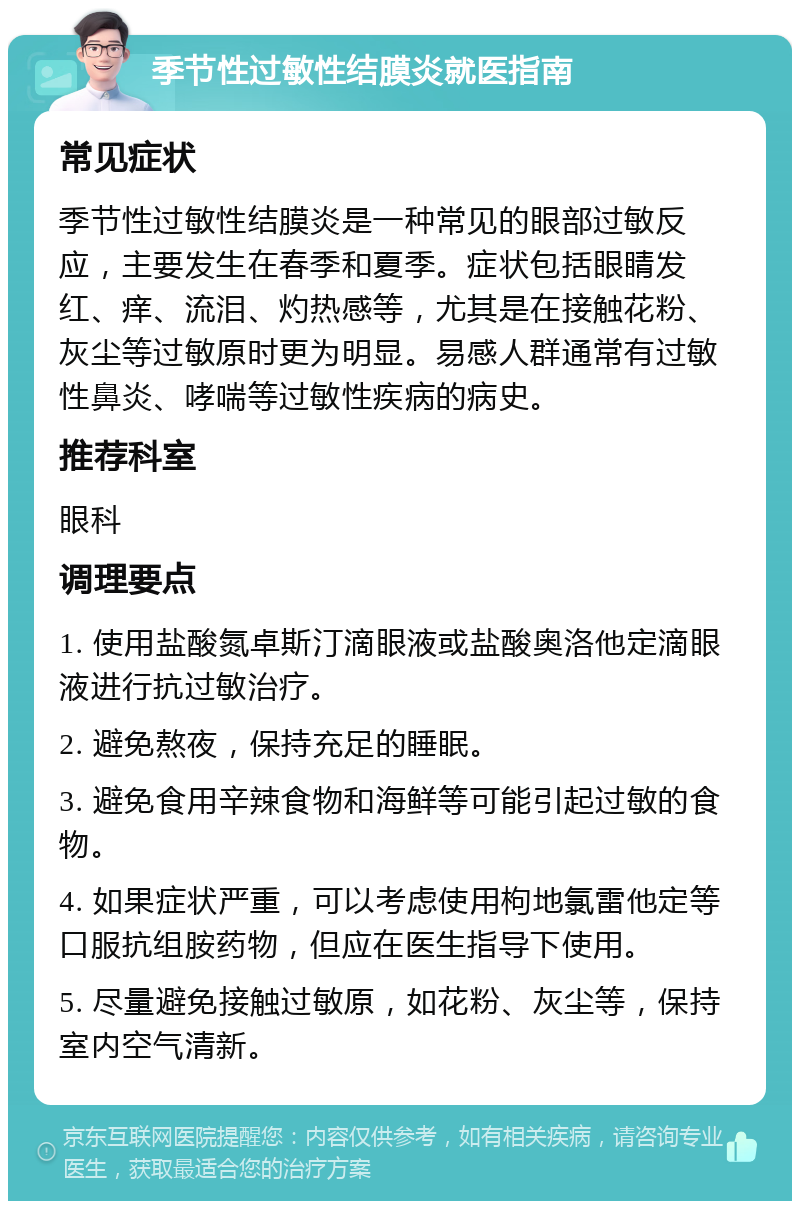 季节性过敏性结膜炎就医指南 常见症状 季节性过敏性结膜炎是一种常见的眼部过敏反应，主要发生在春季和夏季。症状包括眼睛发红、痒、流泪、灼热感等，尤其是在接触花粉、灰尘等过敏原时更为明显。易感人群通常有过敏性鼻炎、哮喘等过敏性疾病的病史。 推荐科室 眼科 调理要点 1. 使用盐酸氮卓斯汀滴眼液或盐酸奥洛他定滴眼液进行抗过敏治疗。 2. 避免熬夜，保持充足的睡眠。 3. 避免食用辛辣食物和海鲜等可能引起过敏的食物。 4. 如果症状严重，可以考虑使用枸地氯雷他定等口服抗组胺药物，但应在医生指导下使用。 5. 尽量避免接触过敏原，如花粉、灰尘等，保持室内空气清新。