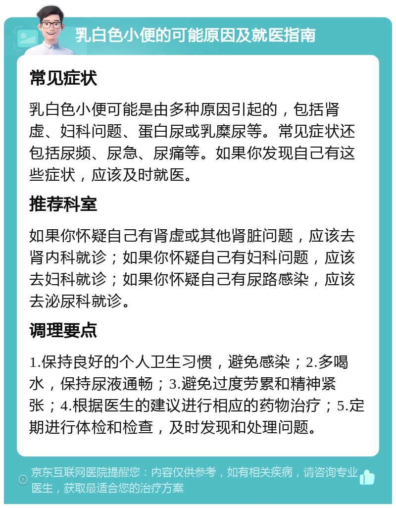 乳白色小便的可能原因及就医指南 常见症状 乳白色小便可能是由多种原因引起的，包括肾虚、妇科问题、蛋白尿或乳糜尿等。常见症状还包括尿频、尿急、尿痛等。如果你发现自己有这些症状，应该及时就医。 推荐科室 如果你怀疑自己有肾虚或其他肾脏问题，应该去肾内科就诊；如果你怀疑自己有妇科问题，应该去妇科就诊；如果你怀疑自己有尿路感染，应该去泌尿科就诊。 调理要点 1.保持良好的个人卫生习惯，避免感染；2.多喝水，保持尿液通畅；3.避免过度劳累和精神紧张；4.根据医生的建议进行相应的药物治疗；5.定期进行体检和检查，及时发现和处理问题。