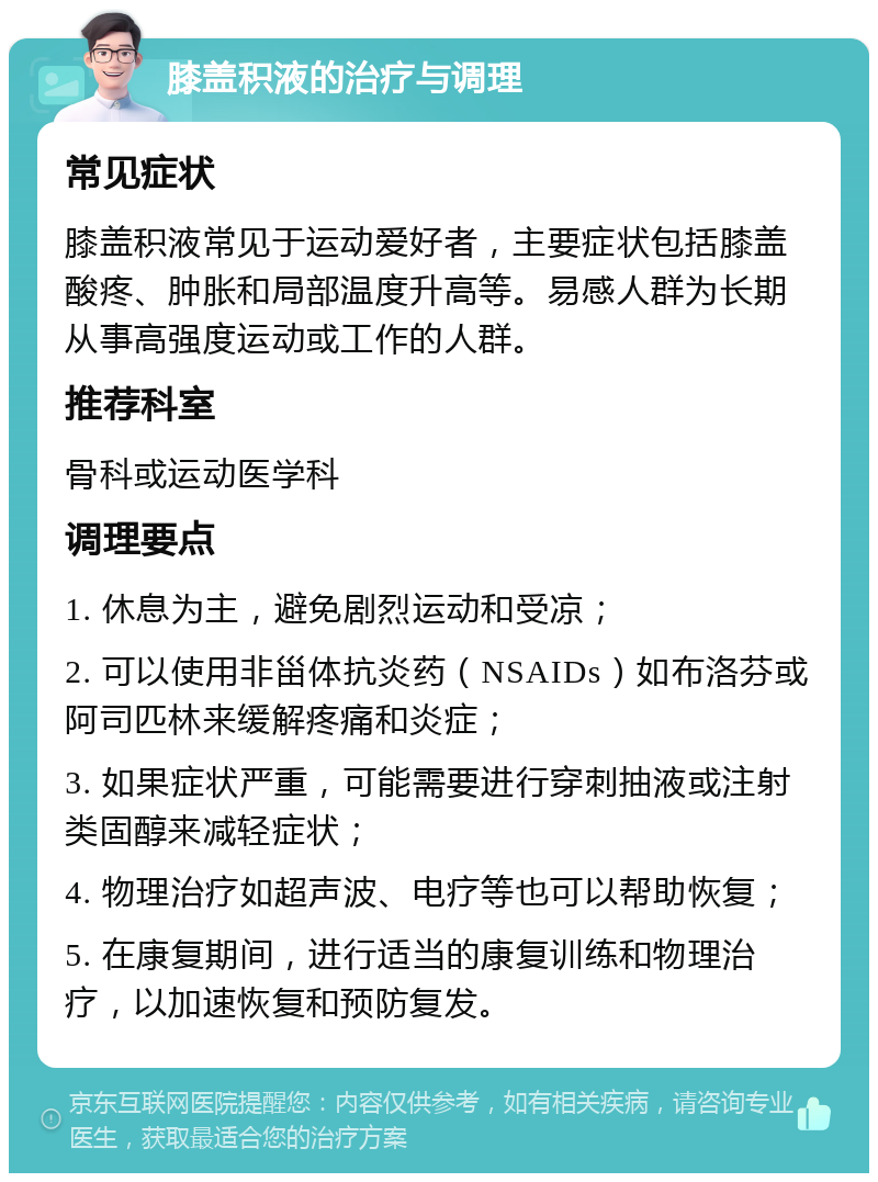 膝盖积液的治疗与调理 常见症状 膝盖积液常见于运动爱好者，主要症状包括膝盖酸疼、肿胀和局部温度升高等。易感人群为长期从事高强度运动或工作的人群。 推荐科室 骨科或运动医学科 调理要点 1. 休息为主，避免剧烈运动和受凉； 2. 可以使用非甾体抗炎药（NSAIDs）如布洛芬或阿司匹林来缓解疼痛和炎症； 3. 如果症状严重，可能需要进行穿刺抽液或注射类固醇来减轻症状； 4. 物理治疗如超声波、电疗等也可以帮助恢复； 5. 在康复期间，进行适当的康复训练和物理治疗，以加速恢复和预防复发。