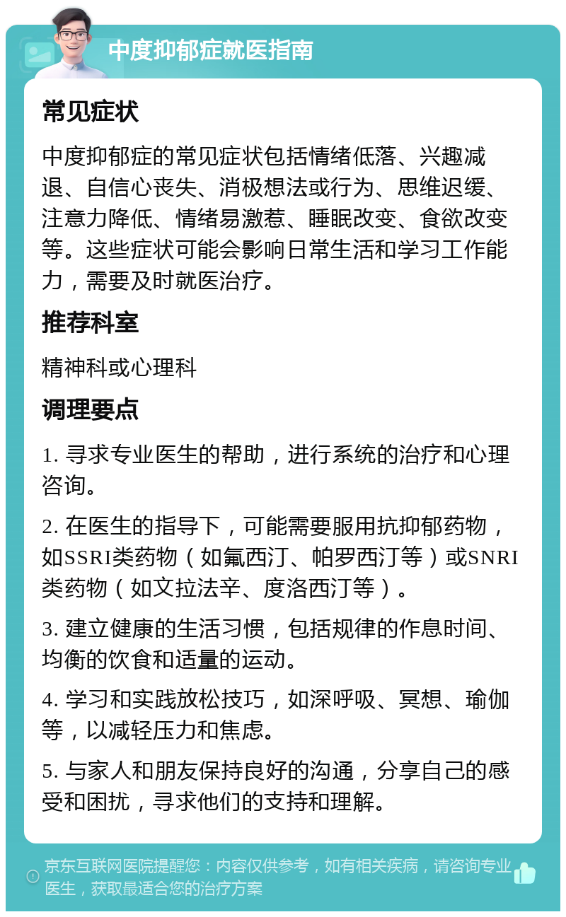 中度抑郁症就医指南 常见症状 中度抑郁症的常见症状包括情绪低落、兴趣减退、自信心丧失、消极想法或行为、思维迟缓、注意力降低、情绪易激惹、睡眠改变、食欲改变等。这些症状可能会影响日常生活和学习工作能力，需要及时就医治疗。 推荐科室 精神科或心理科 调理要点 1. 寻求专业医生的帮助，进行系统的治疗和心理咨询。 2. 在医生的指导下，可能需要服用抗抑郁药物，如SSRI类药物（如氟西汀、帕罗西汀等）或SNRI类药物（如文拉法辛、度洛西汀等）。 3. 建立健康的生活习惯，包括规律的作息时间、均衡的饮食和适量的运动。 4. 学习和实践放松技巧，如深呼吸、冥想、瑜伽等，以减轻压力和焦虑。 5. 与家人和朋友保持良好的沟通，分享自己的感受和困扰，寻求他们的支持和理解。