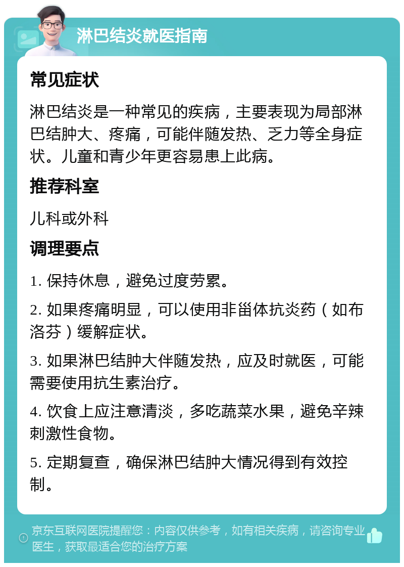 淋巴结炎就医指南 常见症状 淋巴结炎是一种常见的疾病，主要表现为局部淋巴结肿大、疼痛，可能伴随发热、乏力等全身症状。儿童和青少年更容易患上此病。 推荐科室 儿科或外科 调理要点 1. 保持休息，避免过度劳累。 2. 如果疼痛明显，可以使用非甾体抗炎药（如布洛芬）缓解症状。 3. 如果淋巴结肿大伴随发热，应及时就医，可能需要使用抗生素治疗。 4. 饮食上应注意清淡，多吃蔬菜水果，避免辛辣刺激性食物。 5. 定期复查，确保淋巴结肿大情况得到有效控制。