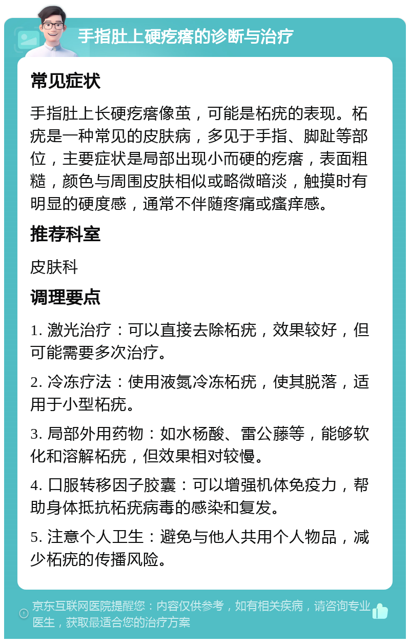 手指肚上硬疙瘩的诊断与治疗 常见症状 手指肚上长硬疙瘩像茧，可能是柘疣的表现。柘疣是一种常见的皮肤病，多见于手指、脚趾等部位，主要症状是局部出现小而硬的疙瘩，表面粗糙，颜色与周围皮肤相似或略微暗淡，触摸时有明显的硬度感，通常不伴随疼痛或瘙痒感。 推荐科室 皮肤科 调理要点 1. 激光治疗：可以直接去除柘疣，效果较好，但可能需要多次治疗。 2. 冷冻疗法：使用液氮冷冻柘疣，使其脱落，适用于小型柘疣。 3. 局部外用药物：如水杨酸、雷公藤等，能够软化和溶解柘疣，但效果相对较慢。 4. 口服转移因子胶囊：可以增强机体免疫力，帮助身体抵抗柘疣病毒的感染和复发。 5. 注意个人卫生：避免与他人共用个人物品，减少柘疣的传播风险。