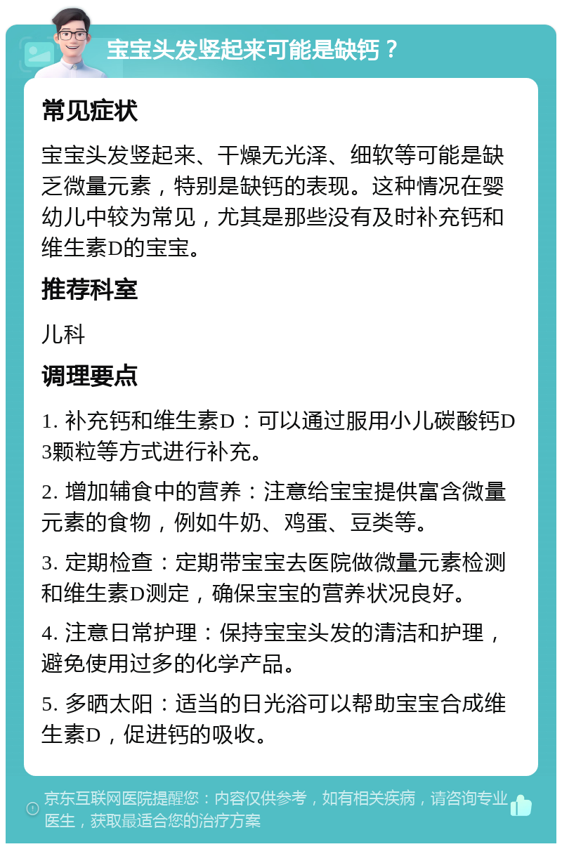 宝宝头发竖起来可能是缺钙？ 常见症状 宝宝头发竖起来、干燥无光泽、细软等可能是缺乏微量元素，特别是缺钙的表现。这种情况在婴幼儿中较为常见，尤其是那些没有及时补充钙和维生素D的宝宝。 推荐科室 儿科 调理要点 1. 补充钙和维生素D：可以通过服用小儿碳酸钙D3颗粒等方式进行补充。 2. 增加辅食中的营养：注意给宝宝提供富含微量元素的食物，例如牛奶、鸡蛋、豆类等。 3. 定期检查：定期带宝宝去医院做微量元素检测和维生素D测定，确保宝宝的营养状况良好。 4. 注意日常护理：保持宝宝头发的清洁和护理，避免使用过多的化学产品。 5. 多晒太阳：适当的日光浴可以帮助宝宝合成维生素D，促进钙的吸收。