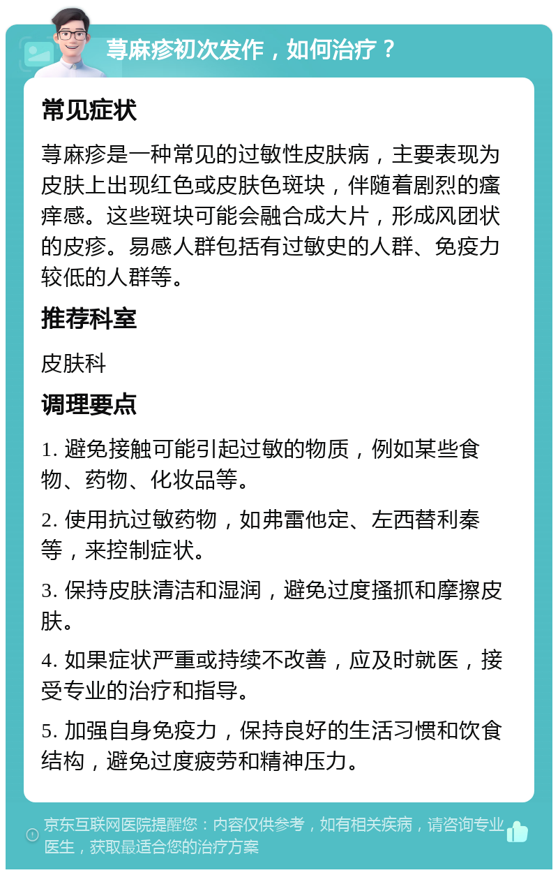 荨麻疹初次发作，如何治疗？ 常见症状 荨麻疹是一种常见的过敏性皮肤病，主要表现为皮肤上出现红色或皮肤色斑块，伴随着剧烈的瘙痒感。这些斑块可能会融合成大片，形成风团状的皮疹。易感人群包括有过敏史的人群、免疫力较低的人群等。 推荐科室 皮肤科 调理要点 1. 避免接触可能引起过敏的物质，例如某些食物、药物、化妆品等。 2. 使用抗过敏药物，如弗雷他定、左西替利秦等，来控制症状。 3. 保持皮肤清洁和湿润，避免过度搔抓和摩擦皮肤。 4. 如果症状严重或持续不改善，应及时就医，接受专业的治疗和指导。 5. 加强自身免疫力，保持良好的生活习惯和饮食结构，避免过度疲劳和精神压力。