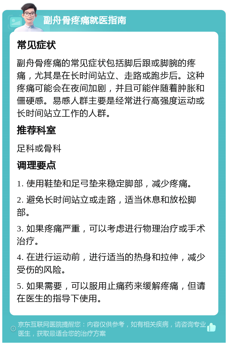 副舟骨疼痛就医指南 常见症状 副舟骨疼痛的常见症状包括脚后跟或脚腕的疼痛，尤其是在长时间站立、走路或跑步后。这种疼痛可能会在夜间加剧，并且可能伴随着肿胀和僵硬感。易感人群主要是经常进行高强度运动或长时间站立工作的人群。 推荐科室 足科或骨科 调理要点 1. 使用鞋垫和足弓垫来稳定脚部，减少疼痛。 2. 避免长时间站立或走路，适当休息和放松脚部。 3. 如果疼痛严重，可以考虑进行物理治疗或手术治疗。 4. 在进行运动前，进行适当的热身和拉伸，减少受伤的风险。 5. 如果需要，可以服用止痛药来缓解疼痛，但请在医生的指导下使用。