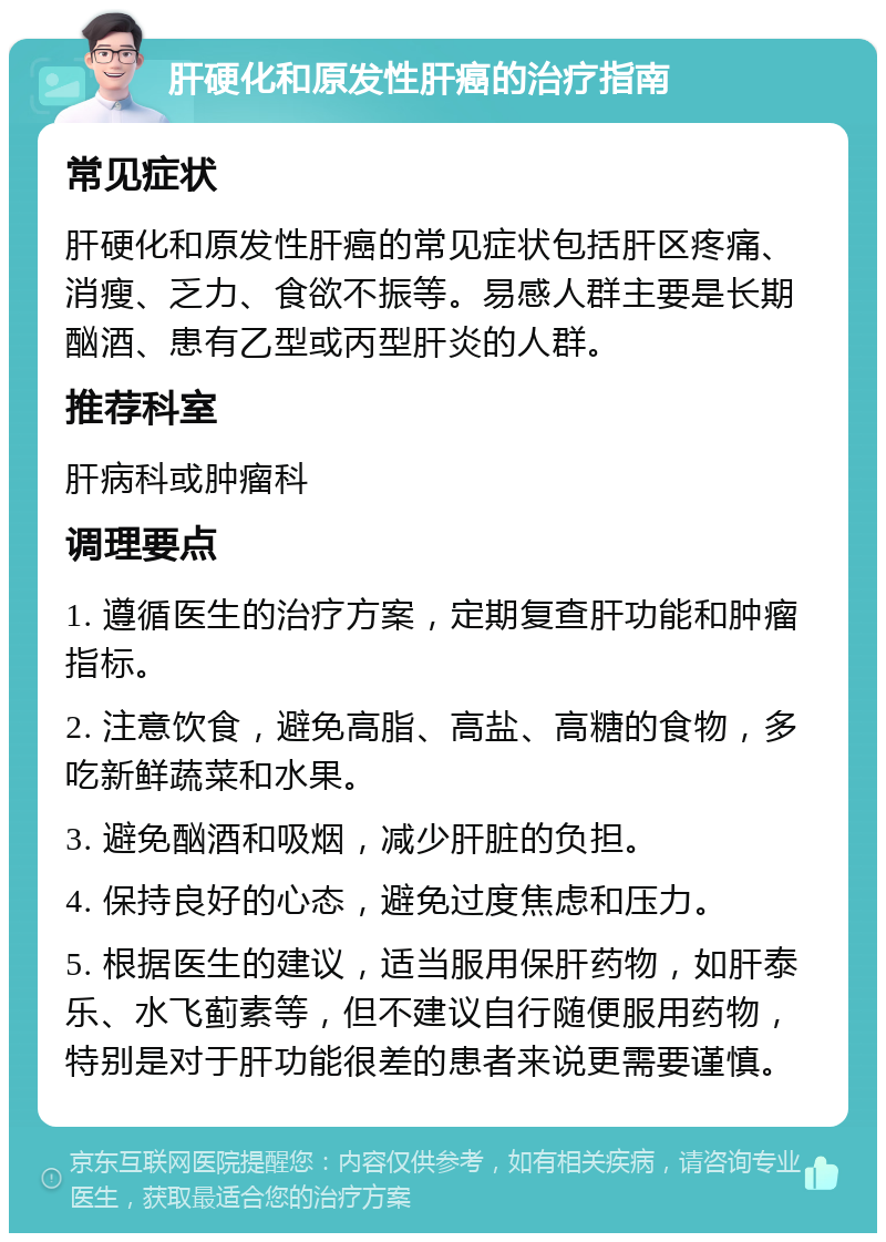 肝硬化和原发性肝癌的治疗指南 常见症状 肝硬化和原发性肝癌的常见症状包括肝区疼痛、消瘦、乏力、食欲不振等。易感人群主要是长期酗酒、患有乙型或丙型肝炎的人群。 推荐科室 肝病科或肿瘤科 调理要点 1. 遵循医生的治疗方案，定期复查肝功能和肿瘤指标。 2. 注意饮食，避免高脂、高盐、高糖的食物，多吃新鲜蔬菜和水果。 3. 避免酗酒和吸烟，减少肝脏的负担。 4. 保持良好的心态，避免过度焦虑和压力。 5. 根据医生的建议，适当服用保肝药物，如肝泰乐、水飞蓟素等，但不建议自行随便服用药物，特别是对于肝功能很差的患者来说更需要谨慎。