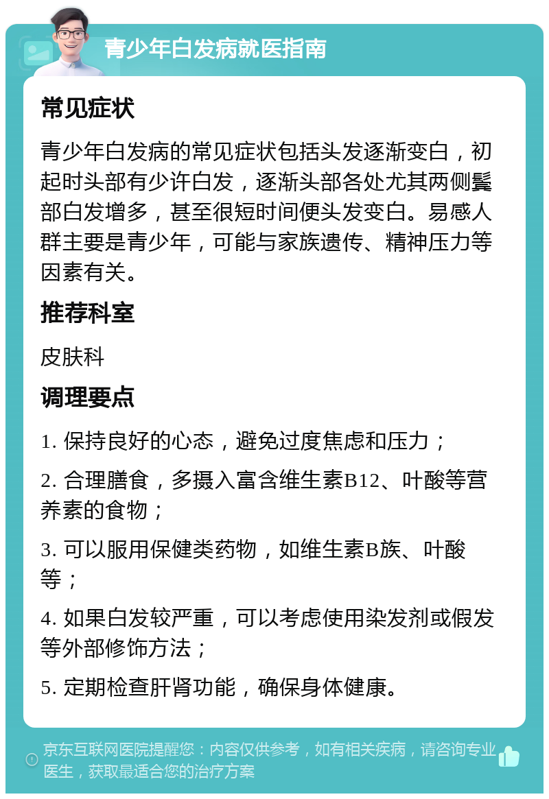 青少年白发病就医指南 常见症状 青少年白发病的常见症状包括头发逐渐变白，初起时头部有少许白发，逐渐头部各处尤其两侧鬓部白发增多，甚至很短时间便头发变白。易感人群主要是青少年，可能与家族遗传、精神压力等因素有关。 推荐科室 皮肤科 调理要点 1. 保持良好的心态，避免过度焦虑和压力； 2. 合理膳食，多摄入富含维生素B12、叶酸等营养素的食物； 3. 可以服用保健类药物，如维生素B族、叶酸等； 4. 如果白发较严重，可以考虑使用染发剂或假发等外部修饰方法； 5. 定期检查肝肾功能，确保身体健康。