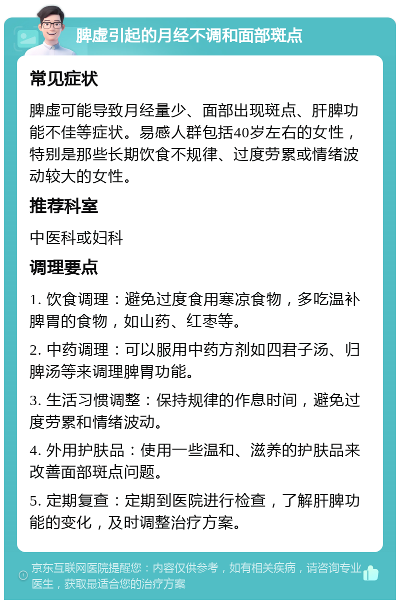 脾虚引起的月经不调和面部斑点 常见症状 脾虚可能导致月经量少、面部出现斑点、肝脾功能不佳等症状。易感人群包括40岁左右的女性，特别是那些长期饮食不规律、过度劳累或情绪波动较大的女性。 推荐科室 中医科或妇科 调理要点 1. 饮食调理：避免过度食用寒凉食物，多吃温补脾胃的食物，如山药、红枣等。 2. 中药调理：可以服用中药方剂如四君子汤、归脾汤等来调理脾胃功能。 3. 生活习惯调整：保持规律的作息时间，避免过度劳累和情绪波动。 4. 外用护肤品：使用一些温和、滋养的护肤品来改善面部斑点问题。 5. 定期复查：定期到医院进行检查，了解肝脾功能的变化，及时调整治疗方案。