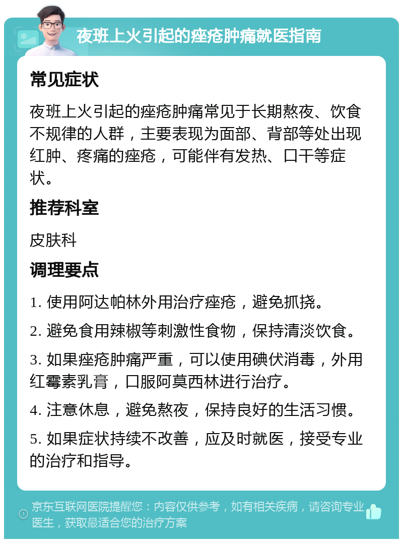 夜班上火引起的痤疮肿痛就医指南 常见症状 夜班上火引起的痤疮肿痛常见于长期熬夜、饮食不规律的人群，主要表现为面部、背部等处出现红肿、疼痛的痤疮，可能伴有发热、口干等症状。 推荐科室 皮肤科 调理要点 1. 使用阿达帕林外用治疗痤疮，避免抓挠。 2. 避免食用辣椒等刺激性食物，保持清淡饮食。 3. 如果痤疮肿痛严重，可以使用碘伏消毒，外用红霉素乳膏，口服阿莫西林进行治疗。 4. 注意休息，避免熬夜，保持良好的生活习惯。 5. 如果症状持续不改善，应及时就医，接受专业的治疗和指导。