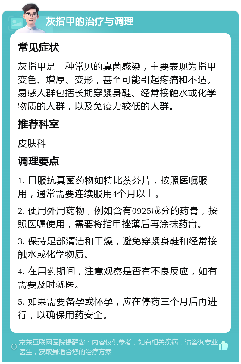 灰指甲的治疗与调理 常见症状 灰指甲是一种常见的真菌感染，主要表现为指甲变色、增厚、变形，甚至可能引起疼痛和不适。易感人群包括长期穿紧身鞋、经常接触水或化学物质的人群，以及免疫力较低的人群。 推荐科室 皮肤科 调理要点 1. 口服抗真菌药物如特比萘芬片，按照医嘱服用，通常需要连续服用4个月以上。 2. 使用外用药物，例如含有0925成分的药膏，按照医嘱使用，需要将指甲挫薄后再涂抹药膏。 3. 保持足部清洁和干燥，避免穿紧身鞋和经常接触水或化学物质。 4. 在用药期间，注意观察是否有不良反应，如有需要及时就医。 5. 如果需要备孕或怀孕，应在停药三个月后再进行，以确保用药安全。