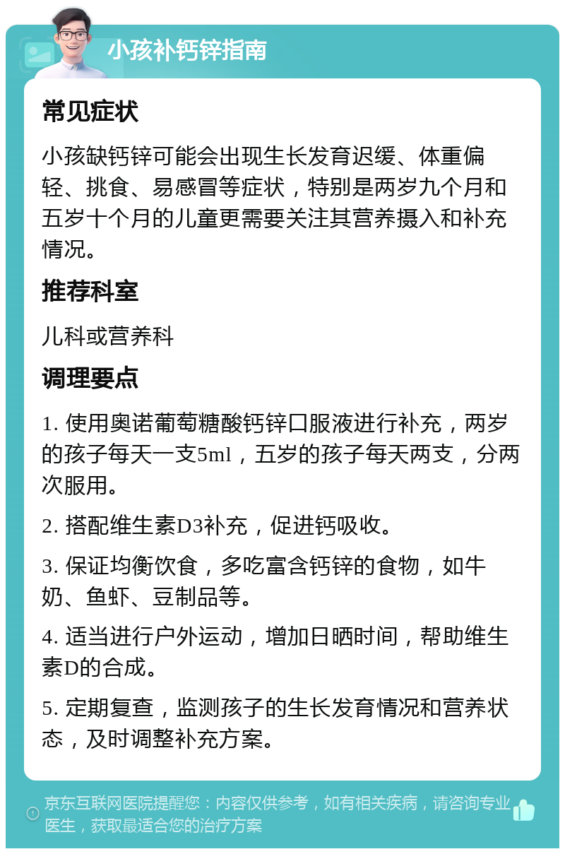 小孩补钙锌指南 常见症状 小孩缺钙锌可能会出现生长发育迟缓、体重偏轻、挑食、易感冒等症状，特别是两岁九个月和五岁十个月的儿童更需要关注其营养摄入和补充情况。 推荐科室 儿科或营养科 调理要点 1. 使用奥诺葡萄糖酸钙锌口服液进行补充，两岁的孩子每天一支5ml，五岁的孩子每天两支，分两次服用。 2. 搭配维生素D3补充，促进钙吸收。 3. 保证均衡饮食，多吃富含钙锌的食物，如牛奶、鱼虾、豆制品等。 4. 适当进行户外运动，增加日晒时间，帮助维生素D的合成。 5. 定期复查，监测孩子的生长发育情况和营养状态，及时调整补充方案。