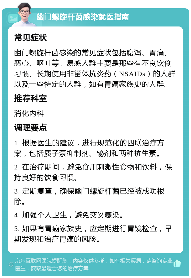 幽门螺旋杆菌感染就医指南 常见症状 幽门螺旋杆菌感染的常见症状包括腹泻、胃痛、恶心、呕吐等。易感人群主要是那些有不良饮食习惯、长期使用非甾体抗炎药（NSAIDs）的人群以及一些特定的人群，如有胃癌家族史的人群。 推荐科室 消化内科 调理要点 1. 根据医生的建议，进行规范化的四联治疗方案，包括质子泵抑制剂、铋剂和两种抗生素。 2. 在治疗期间，避免食用刺激性食物和饮料，保持良好的饮食习惯。 3. 定期复查，确保幽门螺旋杆菌已经被成功根除。 4. 加强个人卫生，避免交叉感染。 5. 如果有胃癌家族史，应定期进行胃镜检查，早期发现和治疗胃癌的风险。