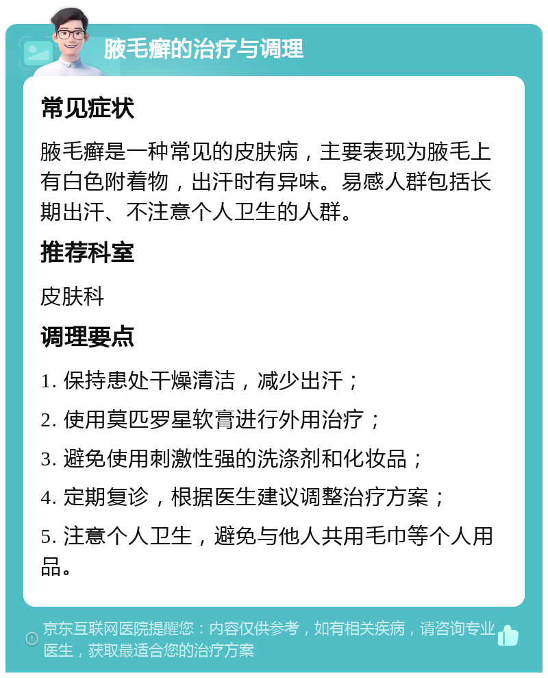 腋毛癣的治疗与调理 常见症状 腋毛癣是一种常见的皮肤病，主要表现为腋毛上有白色附着物，出汗时有异味。易感人群包括长期出汗、不注意个人卫生的人群。 推荐科室 皮肤科 调理要点 1. 保持患处干燥清洁，减少出汗； 2. 使用莫匹罗星软膏进行外用治疗； 3. 避免使用刺激性强的洗涤剂和化妆品； 4. 定期复诊，根据医生建议调整治疗方案； 5. 注意个人卫生，避免与他人共用毛巾等个人用品。