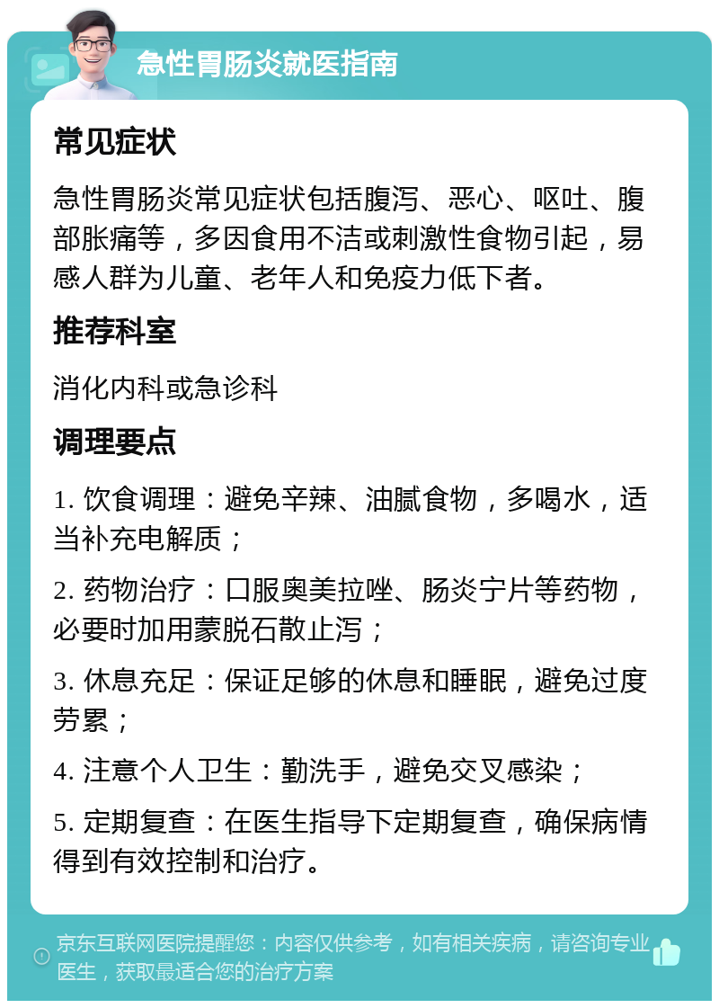 急性胃肠炎就医指南 常见症状 急性胃肠炎常见症状包括腹泻、恶心、呕吐、腹部胀痛等，多因食用不洁或刺激性食物引起，易感人群为儿童、老年人和免疫力低下者。 推荐科室 消化内科或急诊科 调理要点 1. 饮食调理：避免辛辣、油腻食物，多喝水，适当补充电解质； 2. 药物治疗：口服奥美拉唑、肠炎宁片等药物，必要时加用蒙脱石散止泻； 3. 休息充足：保证足够的休息和睡眠，避免过度劳累； 4. 注意个人卫生：勤洗手，避免交叉感染； 5. 定期复查：在医生指导下定期复查，确保病情得到有效控制和治疗。