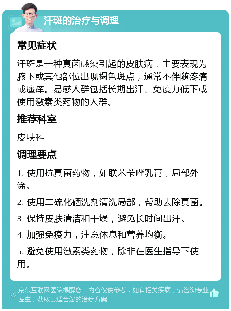 汗斑的治疗与调理 常见症状 汗斑是一种真菌感染引起的皮肤病，主要表现为腋下或其他部位出现褐色斑点，通常不伴随疼痛或瘙痒。易感人群包括长期出汗、免疫力低下或使用激素类药物的人群。 推荐科室 皮肤科 调理要点 1. 使用抗真菌药物，如联苯苄唑乳膏，局部外涂。 2. 使用二硫化硒洗剂清洗局部，帮助去除真菌。 3. 保持皮肤清洁和干燥，避免长时间出汗。 4. 加强免疫力，注意休息和营养均衡。 5. 避免使用激素类药物，除非在医生指导下使用。