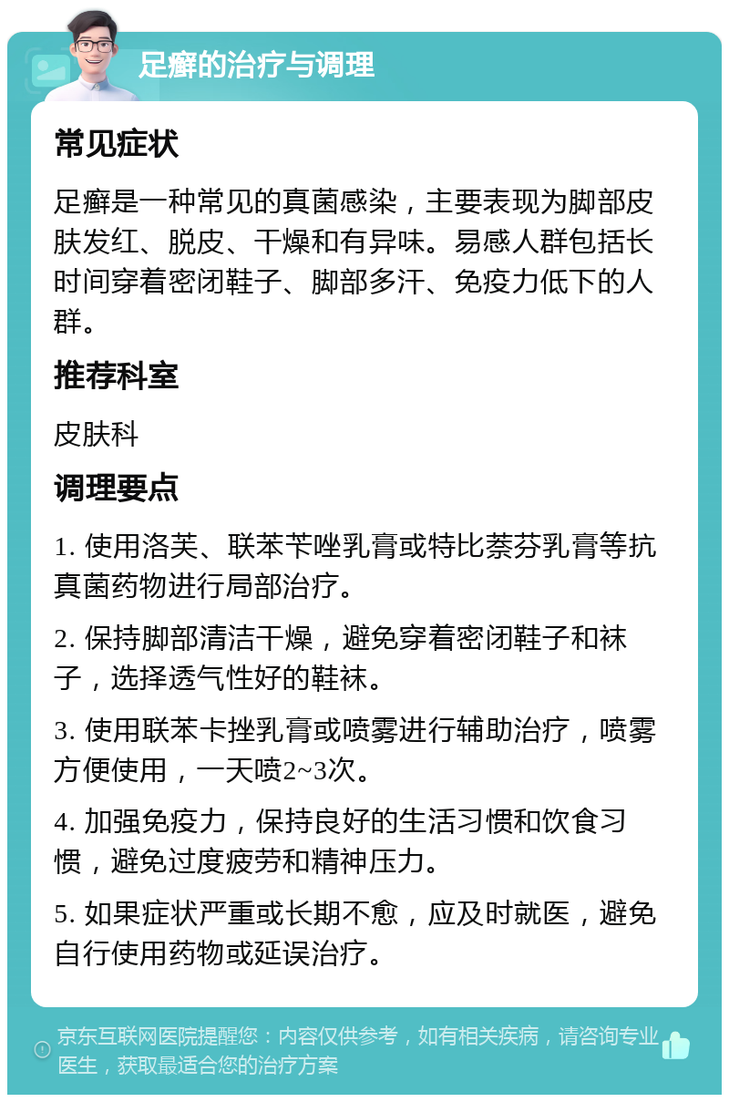 足癣的治疗与调理 常见症状 足癣是一种常见的真菌感染，主要表现为脚部皮肤发红、脱皮、干燥和有异味。易感人群包括长时间穿着密闭鞋子、脚部多汗、免疫力低下的人群。 推荐科室 皮肤科 调理要点 1. 使用洛芙、联苯苄唑乳膏或特比萘芬乳膏等抗真菌药物进行局部治疗。 2. 保持脚部清洁干燥，避免穿着密闭鞋子和袜子，选择透气性好的鞋袜。 3. 使用联苯卡挫乳膏或喷雾进行辅助治疗，喷雾方便使用，一天喷2~3次。 4. 加强免疫力，保持良好的生活习惯和饮食习惯，避免过度疲劳和精神压力。 5. 如果症状严重或长期不愈，应及时就医，避免自行使用药物或延误治疗。