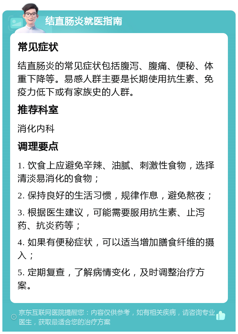 结直肠炎就医指南 常见症状 结直肠炎的常见症状包括腹泻、腹痛、便秘、体重下降等。易感人群主要是长期使用抗生素、免疫力低下或有家族史的人群。 推荐科室 消化内科 调理要点 1. 饮食上应避免辛辣、油腻、刺激性食物，选择清淡易消化的食物； 2. 保持良好的生活习惯，规律作息，避免熬夜； 3. 根据医生建议，可能需要服用抗生素、止泻药、抗炎药等； 4. 如果有便秘症状，可以适当增加膳食纤维的摄入； 5. 定期复查，了解病情变化，及时调整治疗方案。