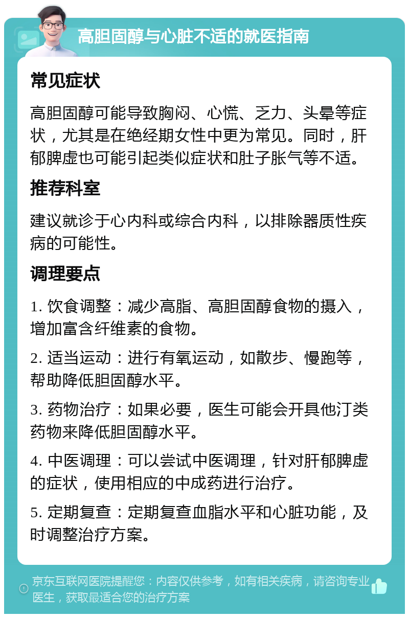 高胆固醇与心脏不适的就医指南 常见症状 高胆固醇可能导致胸闷、心慌、乏力、头晕等症状，尤其是在绝经期女性中更为常见。同时，肝郁脾虚也可能引起类似症状和肚子胀气等不适。 推荐科室 建议就诊于心内科或综合内科，以排除器质性疾病的可能性。 调理要点 1. 饮食调整：减少高脂、高胆固醇食物的摄入，增加富含纤维素的食物。 2. 适当运动：进行有氧运动，如散步、慢跑等，帮助降低胆固醇水平。 3. 药物治疗：如果必要，医生可能会开具他汀类药物来降低胆固醇水平。 4. 中医调理：可以尝试中医调理，针对肝郁脾虚的症状，使用相应的中成药进行治疗。 5. 定期复查：定期复查血脂水平和心脏功能，及时调整治疗方案。