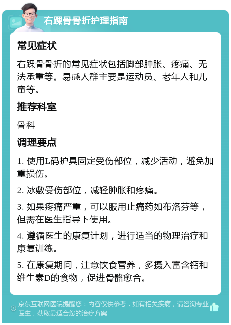 右踝骨骨折护理指南 常见症状 右踝骨骨折的常见症状包括脚部肿胀、疼痛、无法承重等。易感人群主要是运动员、老年人和儿童等。 推荐科室 骨科 调理要点 1. 使用L码护具固定受伤部位，减少活动，避免加重损伤。 2. 冰敷受伤部位，减轻肿胀和疼痛。 3. 如果疼痛严重，可以服用止痛药如布洛芬等，但需在医生指导下使用。 4. 遵循医生的康复计划，进行适当的物理治疗和康复训练。 5. 在康复期间，注意饮食营养，多摄入富含钙和维生素D的食物，促进骨骼愈合。