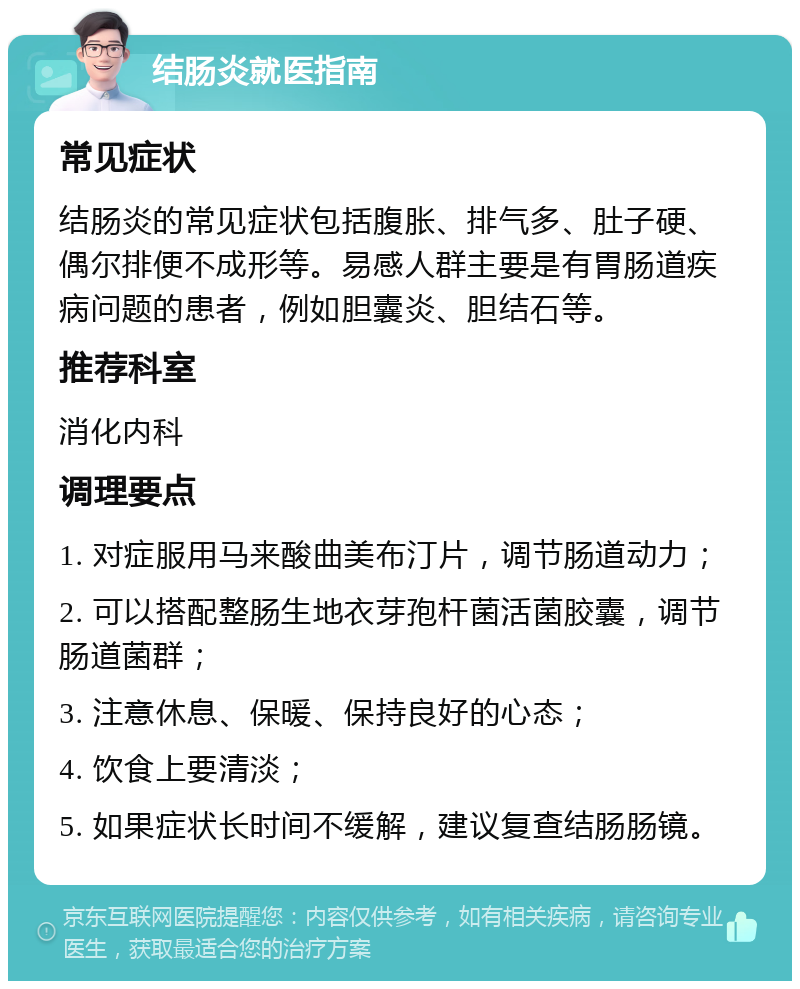 结肠炎就医指南 常见症状 结肠炎的常见症状包括腹胀、排气多、肚子硬、偶尔排便不成形等。易感人群主要是有胃肠道疾病问题的患者，例如胆囊炎、胆结石等。 推荐科室 消化内科 调理要点 1. 对症服用马来酸曲美布汀片，调节肠道动力； 2. 可以搭配整肠生地衣芽孢杆菌活菌胶囊，调节肠道菌群； 3. 注意休息、保暖、保持良好的心态； 4. 饮食上要清淡； 5. 如果症状长时间不缓解，建议复查结肠肠镜。