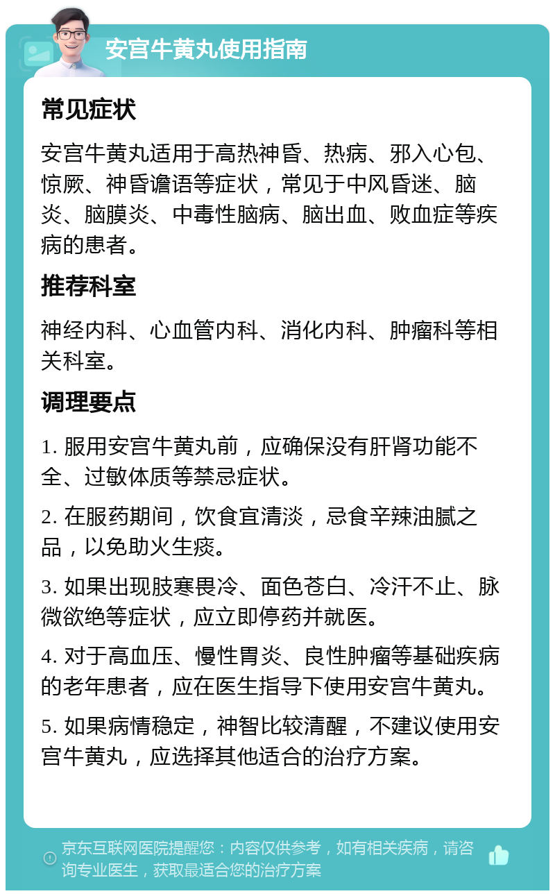 安宫牛黄丸使用指南 常见症状 安宫牛黄丸适用于高热神昏、热病、邪入心包、惊厥、神昏谵语等症状，常见于中风昏迷、脑炎、脑膜炎、中毒性脑病、脑出血、败血症等疾病的患者。 推荐科室 神经内科、心血管内科、消化内科、肿瘤科等相关科室。 调理要点 1. 服用安宫牛黄丸前，应确保没有肝肾功能不全、过敏体质等禁忌症状。 2. 在服药期间，饮食宜清淡，忌食辛辣油腻之品，以免助火生痰。 3. 如果出现肢寒畏冷、面色苍白、冷汗不止、脉微欲绝等症状，应立即停药并就医。 4. 对于高血压、慢性胃炎、良性肿瘤等基础疾病的老年患者，应在医生指导下使用安宫牛黄丸。 5. 如果病情稳定，神智比较清醒，不建议使用安宫牛黄丸，应选择其他适合的治疗方案。