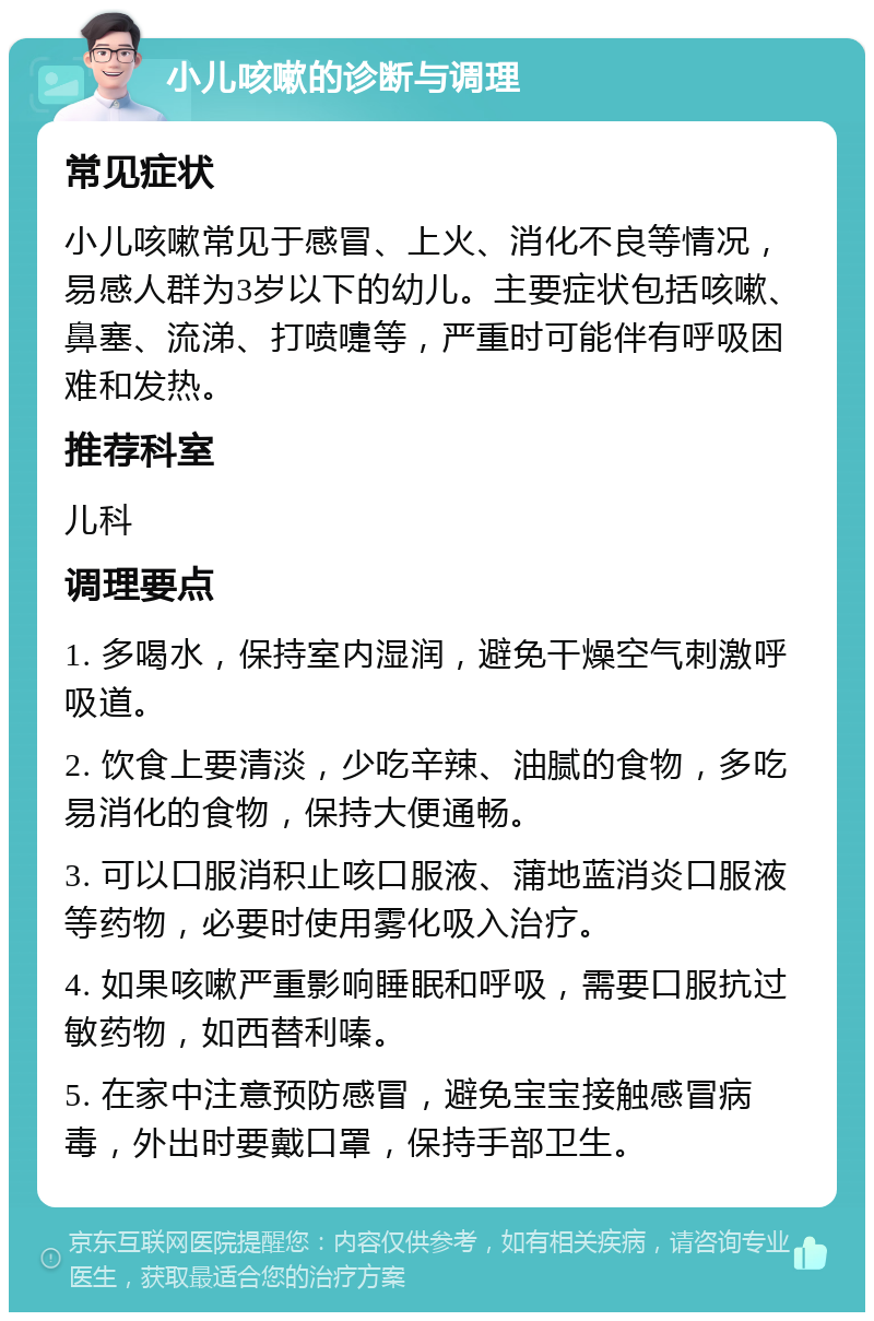 小儿咳嗽的诊断与调理 常见症状 小儿咳嗽常见于感冒、上火、消化不良等情况，易感人群为3岁以下的幼儿。主要症状包括咳嗽、鼻塞、流涕、打喷嚏等，严重时可能伴有呼吸困难和发热。 推荐科室 儿科 调理要点 1. 多喝水，保持室内湿润，避免干燥空气刺激呼吸道。 2. 饮食上要清淡，少吃辛辣、油腻的食物，多吃易消化的食物，保持大便通畅。 3. 可以口服消积止咳口服液、蒲地蓝消炎口服液等药物，必要时使用雾化吸入治疗。 4. 如果咳嗽严重影响睡眠和呼吸，需要口服抗过敏药物，如西替利嗪。 5. 在家中注意预防感冒，避免宝宝接触感冒病毒，外出时要戴口罩，保持手部卫生。