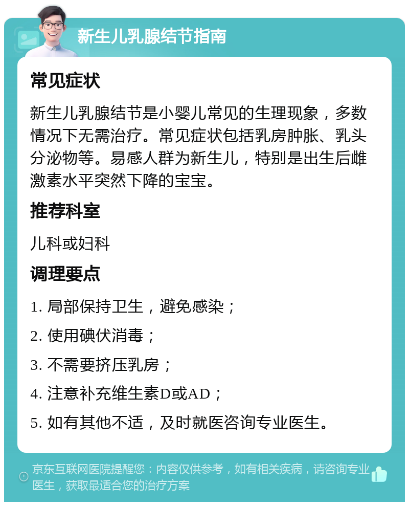 新生儿乳腺结节指南 常见症状 新生儿乳腺结节是小婴儿常见的生理现象，多数情况下无需治疗。常见症状包括乳房肿胀、乳头分泌物等。易感人群为新生儿，特别是出生后雌激素水平突然下降的宝宝。 推荐科室 儿科或妇科 调理要点 1. 局部保持卫生，避免感染； 2. 使用碘伏消毒； 3. 不需要挤压乳房； 4. 注意补充维生素D或AD； 5. 如有其他不适，及时就医咨询专业医生。