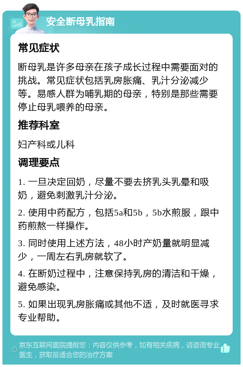 安全断母乳指南 常见症状 断母乳是许多母亲在孩子成长过程中需要面对的挑战。常见症状包括乳房胀痛、乳汁分泌减少等。易感人群为哺乳期的母亲，特别是那些需要停止母乳喂养的母亲。 推荐科室 妇产科或儿科 调理要点 1. 一旦决定回奶，尽量不要去挤乳头乳晕和吸奶，避免刺激乳汁分泌。 2. 使用中药配方，包括5a和5b，5b水煎服，跟中药煎熬一样操作。 3. 同时使用上述方法，48小时产奶量就明显减少，一周左右乳房就软了。 4. 在断奶过程中，注意保持乳房的清洁和干燥，避免感染。 5. 如果出现乳房胀痛或其他不适，及时就医寻求专业帮助。