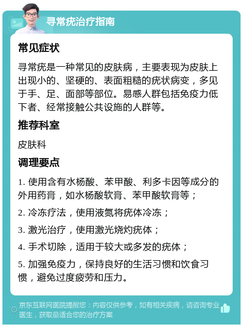 寻常疣治疗指南 常见症状 寻常疣是一种常见的皮肤病，主要表现为皮肤上出现小的、坚硬的、表面粗糙的疣状病变，多见于手、足、面部等部位。易感人群包括免疫力低下者、经常接触公共设施的人群等。 推荐科室 皮肤科 调理要点 1. 使用含有水杨酸、苯甲酸、利多卡因等成分的外用药膏，如水杨酸软膏、苯甲酸软膏等； 2. 冷冻疗法，使用液氮将疣体冷冻； 3. 激光治疗，使用激光烧灼疣体； 4. 手术切除，适用于较大或多发的疣体； 5. 加强免疫力，保持良好的生活习惯和饮食习惯，避免过度疲劳和压力。