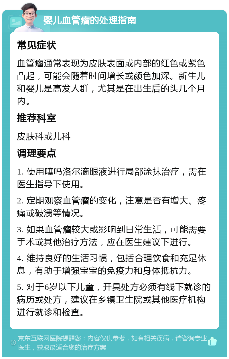 婴儿血管瘤的处理指南 常见症状 血管瘤通常表现为皮肤表面或内部的红色或紫色凸起，可能会随着时间增长或颜色加深。新生儿和婴儿是高发人群，尤其是在出生后的头几个月内。 推荐科室 皮肤科或儿科 调理要点 1. 使用噻吗洛尔滴眼液进行局部涂抹治疗，需在医生指导下使用。 2. 定期观察血管瘤的变化，注意是否有增大、疼痛或破溃等情况。 3. 如果血管瘤较大或影响到日常生活，可能需要手术或其他治疗方法，应在医生建议下进行。 4. 维持良好的生活习惯，包括合理饮食和充足休息，有助于增强宝宝的免疫力和身体抵抗力。 5. 对于6岁以下儿童，开具处方必须有线下就诊的病历或处方，建议在乡镇卫生院或其他医疗机构进行就诊和检查。