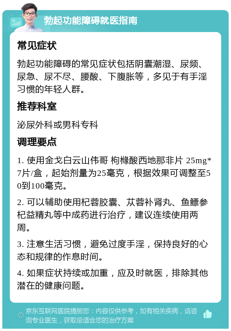 勃起功能障碍就医指南 常见症状 勃起功能障碍的常见症状包括阴囊潮湿、尿频、尿急、尿不尽、腰酸、下腹胀等，多见于有手淫习惯的年轻人群。 推荐科室 泌尿外科或男科专科 调理要点 1. 使用金戈白云山伟哥 枸橼酸西地那非片 25mg*7片/盒，起始剂量为25毫克，根据效果可调整至50到100毫克。 2. 可以辅助使用杞蓉胶囊、苁蓉补肾丸、鱼鳔参杞益精丸等中成药进行治疗，建议连续使用两周。 3. 注意生活习惯，避免过度手淫，保持良好的心态和规律的作息时间。 4. 如果症状持续或加重，应及时就医，排除其他潜在的健康问题。