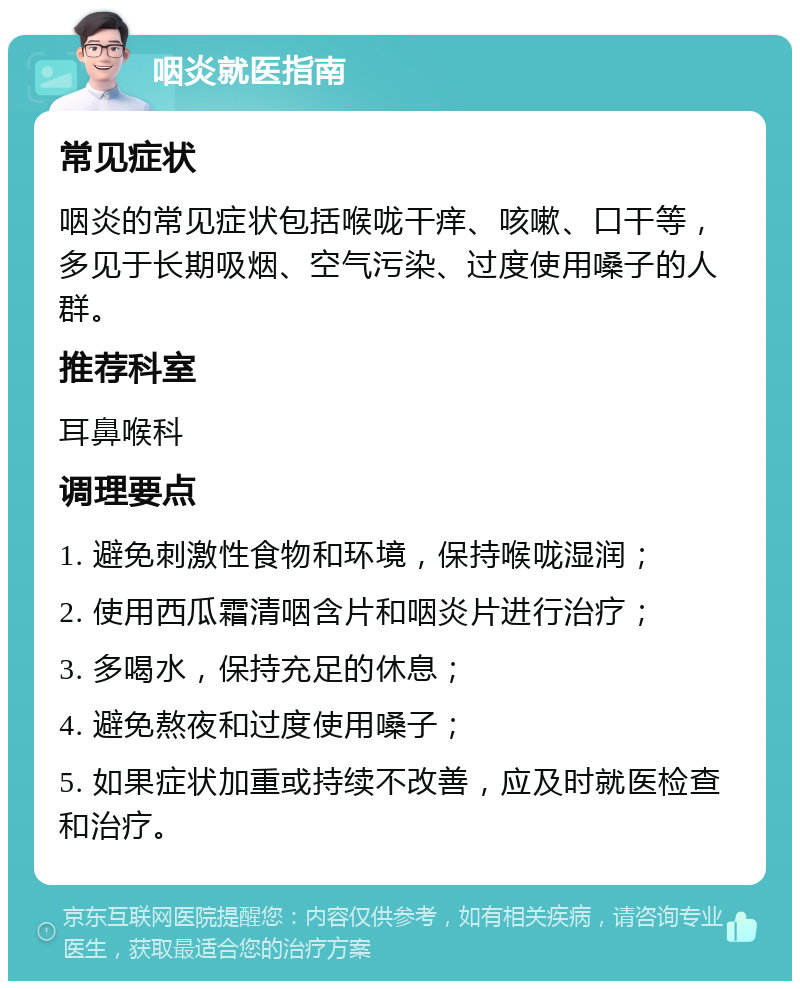 咽炎就医指南 常见症状 咽炎的常见症状包括喉咙干痒、咳嗽、口干等，多见于长期吸烟、空气污染、过度使用嗓子的人群。 推荐科室 耳鼻喉科 调理要点 1. 避免刺激性食物和环境，保持喉咙湿润； 2. 使用西瓜霜清咽含片和咽炎片进行治疗； 3. 多喝水，保持充足的休息； 4. 避免熬夜和过度使用嗓子； 5. 如果症状加重或持续不改善，应及时就医检查和治疗。