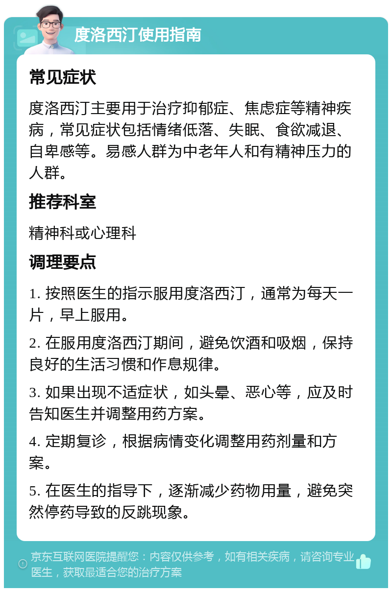 度洛西汀使用指南 常见症状 度洛西汀主要用于治疗抑郁症、焦虑症等精神疾病，常见症状包括情绪低落、失眠、食欲减退、自卑感等。易感人群为中老年人和有精神压力的人群。 推荐科室 精神科或心理科 调理要点 1. 按照医生的指示服用度洛西汀，通常为每天一片，早上服用。 2. 在服用度洛西汀期间，避免饮酒和吸烟，保持良好的生活习惯和作息规律。 3. 如果出现不适症状，如头晕、恶心等，应及时告知医生并调整用药方案。 4. 定期复诊，根据病情变化调整用药剂量和方案。 5. 在医生的指导下，逐渐减少药物用量，避免突然停药导致的反跳现象。