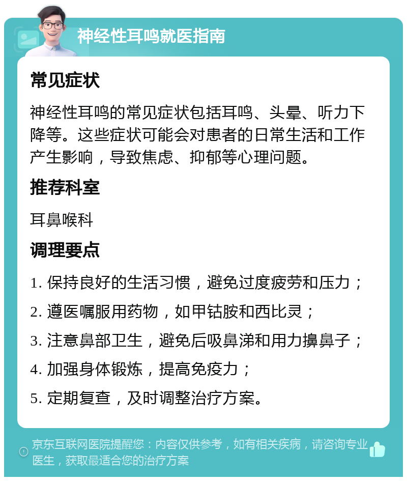 神经性耳鸣就医指南 常见症状 神经性耳鸣的常见症状包括耳鸣、头晕、听力下降等。这些症状可能会对患者的日常生活和工作产生影响，导致焦虑、抑郁等心理问题。 推荐科室 耳鼻喉科 调理要点 1. 保持良好的生活习惯，避免过度疲劳和压力； 2. 遵医嘱服用药物，如甲钴胺和西比灵； 3. 注意鼻部卫生，避免后吸鼻涕和用力擤鼻子； 4. 加强身体锻炼，提高免疫力； 5. 定期复查，及时调整治疗方案。