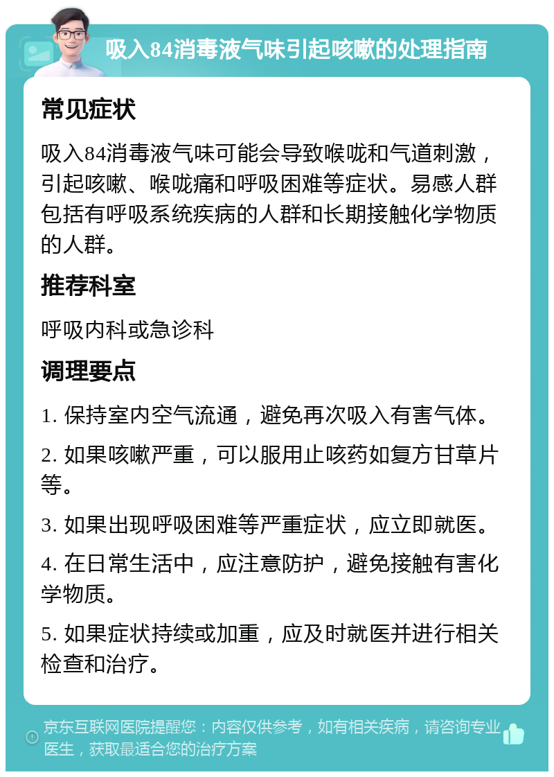 吸入84消毒液气味引起咳嗽的处理指南 常见症状 吸入84消毒液气味可能会导致喉咙和气道刺激，引起咳嗽、喉咙痛和呼吸困难等症状。易感人群包括有呼吸系统疾病的人群和长期接触化学物质的人群。 推荐科室 呼吸内科或急诊科 调理要点 1. 保持室内空气流通，避免再次吸入有害气体。 2. 如果咳嗽严重，可以服用止咳药如复方甘草片等。 3. 如果出现呼吸困难等严重症状，应立即就医。 4. 在日常生活中，应注意防护，避免接触有害化学物质。 5. 如果症状持续或加重，应及时就医并进行相关检查和治疗。