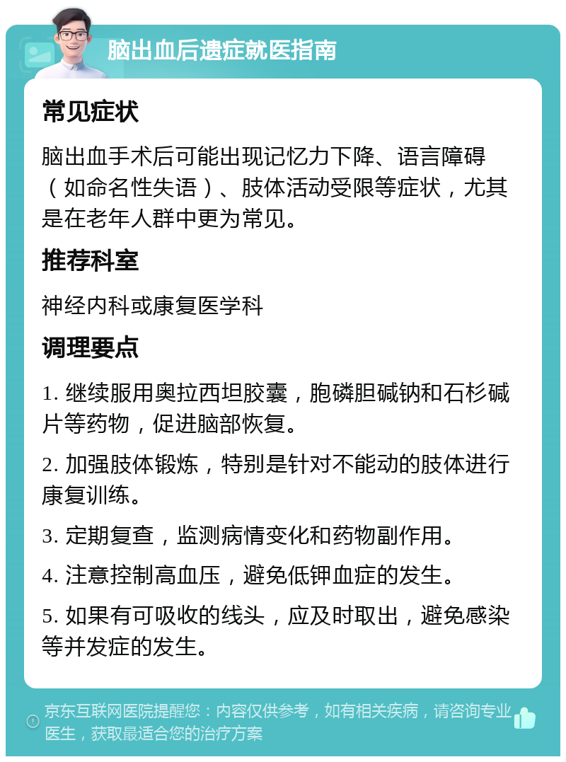 脑出血后遗症就医指南 常见症状 脑出血手术后可能出现记忆力下降、语言障碍（如命名性失语）、肢体活动受限等症状，尤其是在老年人群中更为常见。 推荐科室 神经内科或康复医学科 调理要点 1. 继续服用奥拉西坦胶囊，胞磷胆碱钠和石杉碱片等药物，促进脑部恢复。 2. 加强肢体锻炼，特别是针对不能动的肢体进行康复训练。 3. 定期复查，监测病情变化和药物副作用。 4. 注意控制高血压，避免低钾血症的发生。 5. 如果有可吸收的线头，应及时取出，避免感染等并发症的发生。