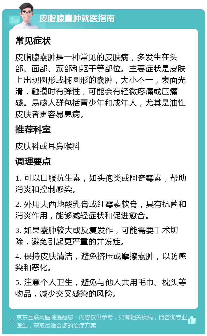 皮脂腺囊肿就医指南 常见症状 皮脂腺囊肿是一种常见的皮肤病，多发生在头部、面部、颈部和躯干等部位。主要症状是皮肤上出现圆形或椭圆形的囊肿，大小不一，表面光滑，触摸时有弹性，可能会有轻微疼痛或压痛感。易感人群包括青少年和成年人，尤其是油性皮肤者更容易患病。 推荐科室 皮肤科或耳鼻喉科 调理要点 1. 可以口服抗生素，如头孢类或阿奇霉素，帮助消炎和控制感染。 2. 外用夫西地酸乳膏或红霉素软膏，具有抗菌和消炎作用，能够减轻症状和促进愈合。 3. 如果囊肿较大或反复发作，可能需要手术切除，避免引起更严重的并发症。 4. 保持皮肤清洁，避免挤压或摩擦囊肿，以防感染和恶化。 5. 注意个人卫生，避免与他人共用毛巾、枕头等物品，减少交叉感染的风险。