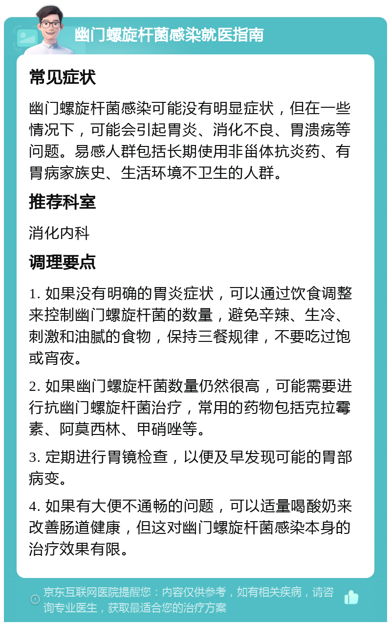 幽门螺旋杆菌感染就医指南 常见症状 幽门螺旋杆菌感染可能没有明显症状，但在一些情况下，可能会引起胃炎、消化不良、胃溃疡等问题。易感人群包括长期使用非甾体抗炎药、有胃病家族史、生活环境不卫生的人群。 推荐科室 消化内科 调理要点 1. 如果没有明确的胃炎症状，可以通过饮食调整来控制幽门螺旋杆菌的数量，避免辛辣、生冷、刺激和油腻的食物，保持三餐规律，不要吃过饱或宵夜。 2. 如果幽门螺旋杆菌数量仍然很高，可能需要进行抗幽门螺旋杆菌治疗，常用的药物包括克拉霉素、阿莫西林、甲硝唑等。 3. 定期进行胃镜检查，以便及早发现可能的胃部病变。 4. 如果有大便不通畅的问题，可以适量喝酸奶来改善肠道健康，但这对幽门螺旋杆菌感染本身的治疗效果有限。