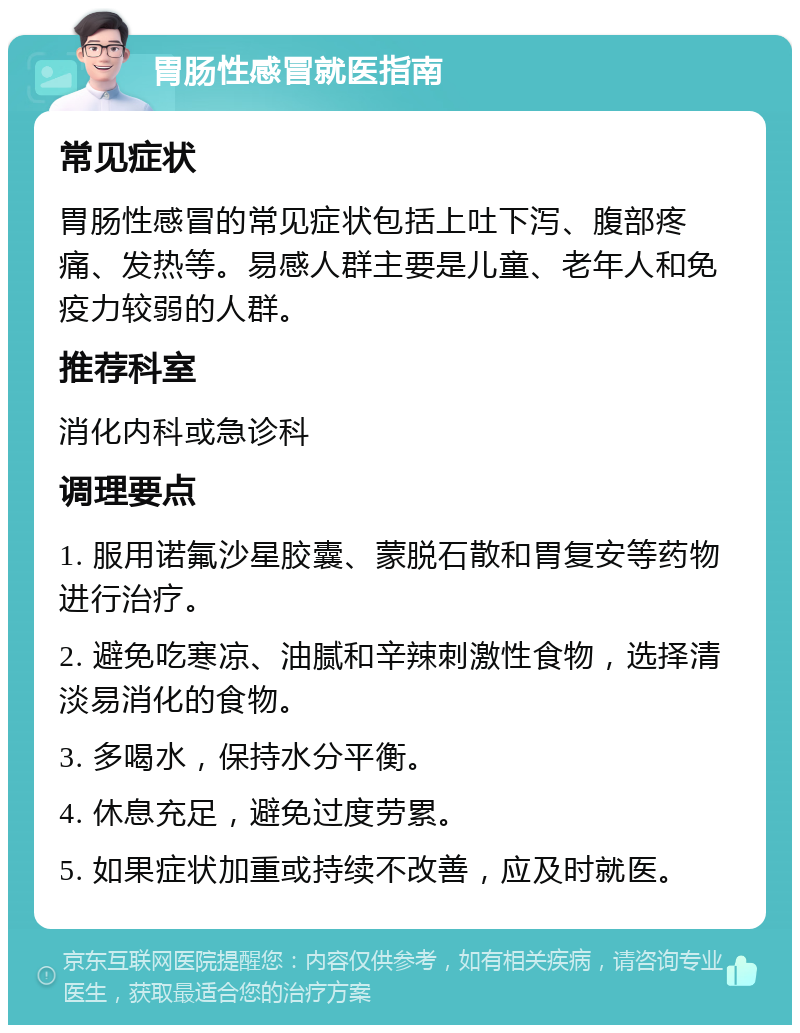 胃肠性感冒就医指南 常见症状 胃肠性感冒的常见症状包括上吐下泻、腹部疼痛、发热等。易感人群主要是儿童、老年人和免疫力较弱的人群。 推荐科室 消化内科或急诊科 调理要点 1. 服用诺氟沙星胶囊、蒙脱石散和胃复安等药物进行治疗。 2. 避免吃寒凉、油腻和辛辣刺激性食物，选择清淡易消化的食物。 3. 多喝水，保持水分平衡。 4. 休息充足，避免过度劳累。 5. 如果症状加重或持续不改善，应及时就医。