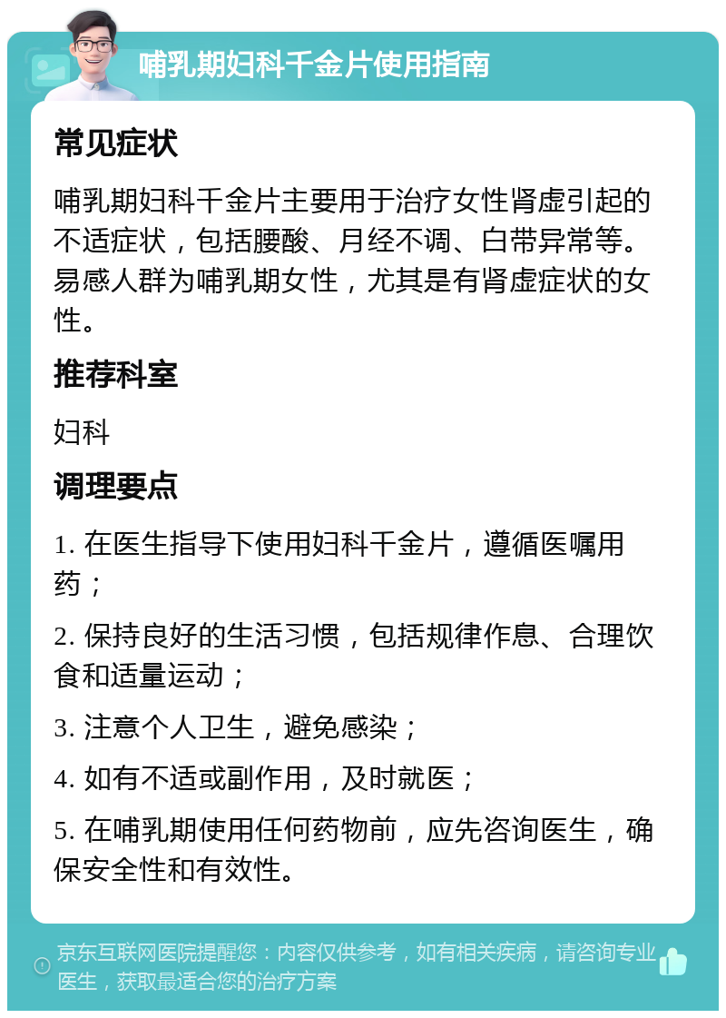 哺乳期妇科千金片使用指南 常见症状 哺乳期妇科千金片主要用于治疗女性肾虚引起的不适症状，包括腰酸、月经不调、白带异常等。易感人群为哺乳期女性，尤其是有肾虚症状的女性。 推荐科室 妇科 调理要点 1. 在医生指导下使用妇科千金片，遵循医嘱用药； 2. 保持良好的生活习惯，包括规律作息、合理饮食和适量运动； 3. 注意个人卫生，避免感染； 4. 如有不适或副作用，及时就医； 5. 在哺乳期使用任何药物前，应先咨询医生，确保安全性和有效性。