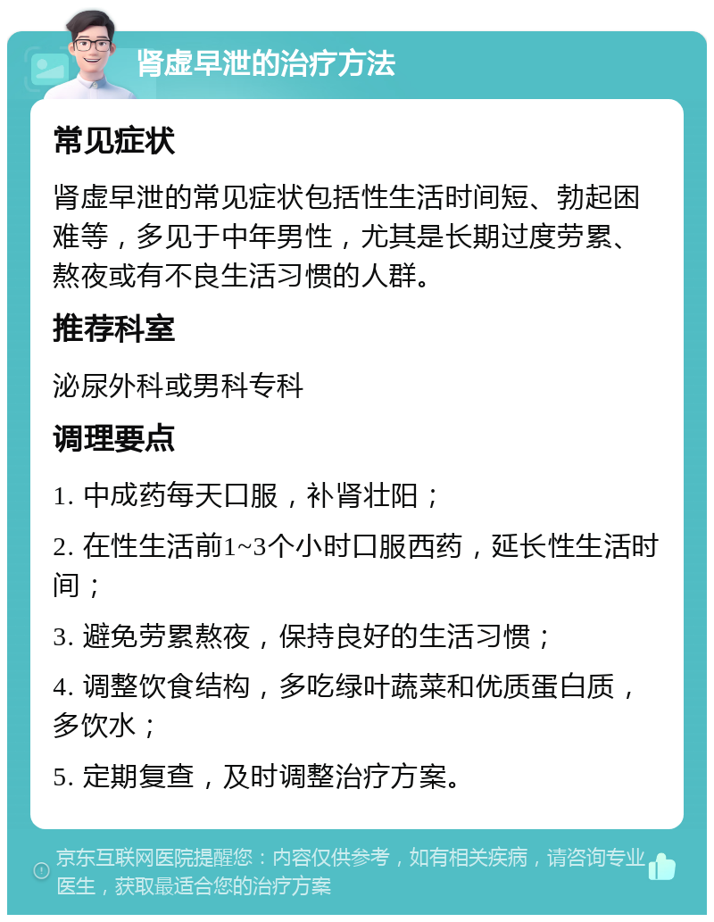 肾虚早泄的治疗方法 常见症状 肾虚早泄的常见症状包括性生活时间短、勃起困难等，多见于中年男性，尤其是长期过度劳累、熬夜或有不良生活习惯的人群。 推荐科室 泌尿外科或男科专科 调理要点 1. 中成药每天口服，补肾壮阳； 2. 在性生活前1~3个小时口服西药，延长性生活时间； 3. 避免劳累熬夜，保持良好的生活习惯； 4. 调整饮食结构，多吃绿叶蔬菜和优质蛋白质，多饮水； 5. 定期复查，及时调整治疗方案。