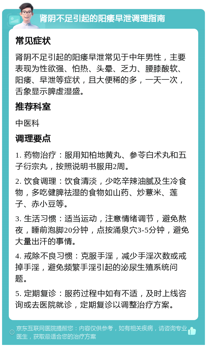 肾阴不足引起的阳痿早泄调理指南 常见症状 肾阴不足引起的阳痿早泄常见于中年男性，主要表现为性欲强、怕热、头晕、乏力、腰膝酸软、阳痿、早泄等症状，且大便稀的多，一天一次，舌象显示脾虚湿盛。 推荐科室 中医科 调理要点 1. 药物治疗：服用知柏地黄丸、参苓白术丸和五子衍宗丸，按照说明书服用2周。 2. 饮食调理：饮食清淡，少吃辛辣油腻及生冷食物，多吃健脾祛湿的食物如山药、炒薏米、莲子、赤小豆等。 3. 生活习惯：适当运动，注意情绪调节，避免熬夜，睡前泡脚20分钟，点按涌泉穴3-5分钟，避免大量出汗的事情。 4. 戒除不良习惯：克服手淫，减少手淫次数或戒掉手淫，避免频繁手淫引起的泌尿生殖系统问题。 5. 定期复诊：服药过程中如有不适，及时上线咨询或去医院就诊，定期复诊以调整治疗方案。