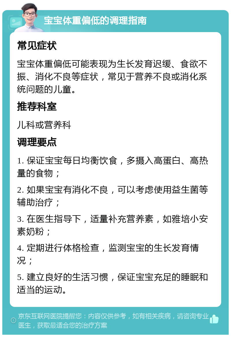 宝宝体重偏低的调理指南 常见症状 宝宝体重偏低可能表现为生长发育迟缓、食欲不振、消化不良等症状，常见于营养不良或消化系统问题的儿童。 推荐科室 儿科或营养科 调理要点 1. 保证宝宝每日均衡饮食，多摄入高蛋白、高热量的食物； 2. 如果宝宝有消化不良，可以考虑使用益生菌等辅助治疗； 3. 在医生指导下，适量补充营养素，如雅培小安素奶粉； 4. 定期进行体格检查，监测宝宝的生长发育情况； 5. 建立良好的生活习惯，保证宝宝充足的睡眠和适当的运动。