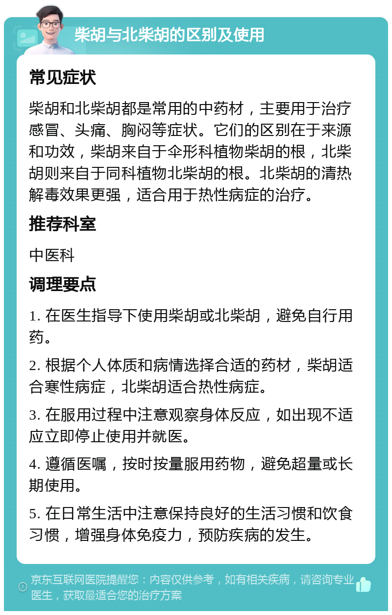 柴胡与北柴胡的区别及使用 常见症状 柴胡和北柴胡都是常用的中药材，主要用于治疗感冒、头痛、胸闷等症状。它们的区别在于来源和功效，柴胡来自于伞形科植物柴胡的根，北柴胡则来自于同科植物北柴胡的根。北柴胡的清热解毒效果更强，适合用于热性病症的治疗。 推荐科室 中医科 调理要点 1. 在医生指导下使用柴胡或北柴胡，避免自行用药。 2. 根据个人体质和病情选择合适的药材，柴胡适合寒性病症，北柴胡适合热性病症。 3. 在服用过程中注意观察身体反应，如出现不适应立即停止使用并就医。 4. 遵循医嘱，按时按量服用药物，避免超量或长期使用。 5. 在日常生活中注意保持良好的生活习惯和饮食习惯，增强身体免疫力，预防疾病的发生。