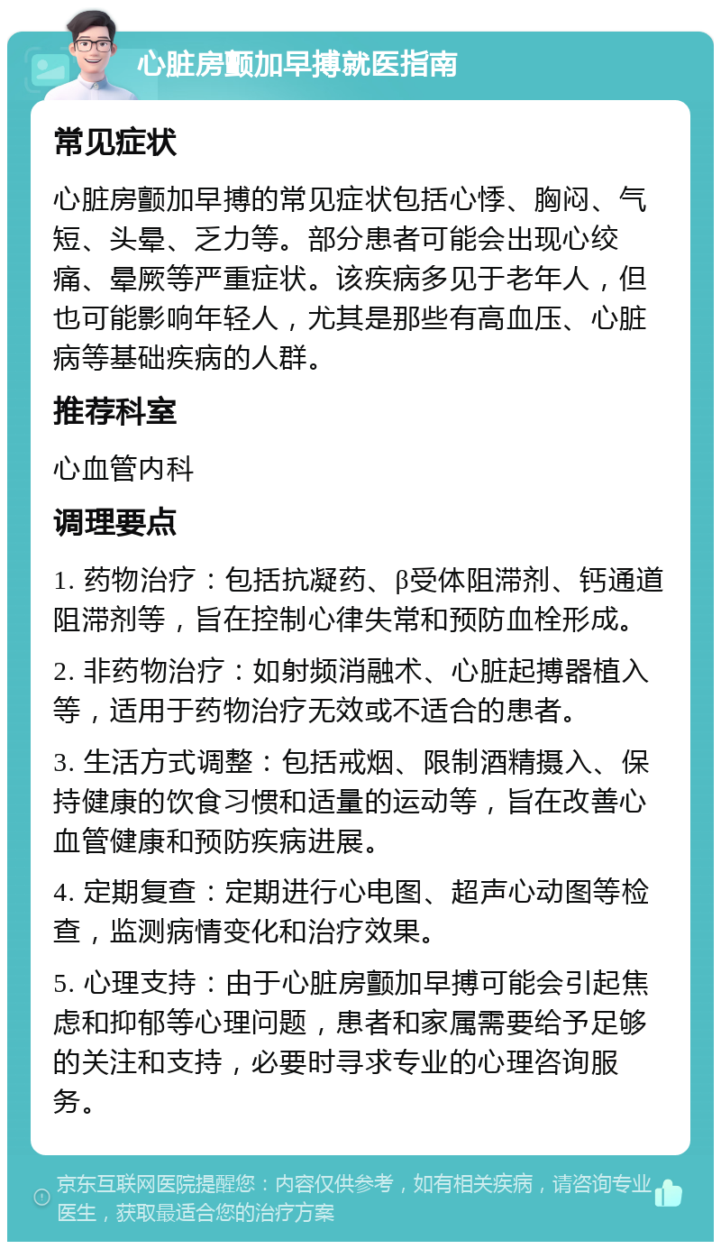 心脏房颤加早搏就医指南 常见症状 心脏房颤加早搏的常见症状包括心悸、胸闷、气短、头晕、乏力等。部分患者可能会出现心绞痛、晕厥等严重症状。该疾病多见于老年人，但也可能影响年轻人，尤其是那些有高血压、心脏病等基础疾病的人群。 推荐科室 心血管内科 调理要点 1. 药物治疗：包括抗凝药、β受体阻滞剂、钙通道阻滞剂等，旨在控制心律失常和预防血栓形成。 2. 非药物治疗：如射频消融术、心脏起搏器植入等，适用于药物治疗无效或不适合的患者。 3. 生活方式调整：包括戒烟、限制酒精摄入、保持健康的饮食习惯和适量的运动等，旨在改善心血管健康和预防疾病进展。 4. 定期复查：定期进行心电图、超声心动图等检查，监测病情变化和治疗效果。 5. 心理支持：由于心脏房颤加早搏可能会引起焦虑和抑郁等心理问题，患者和家属需要给予足够的关注和支持，必要时寻求专业的心理咨询服务。