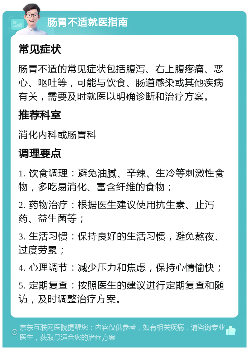 肠胃不适就医指南 常见症状 肠胃不适的常见症状包括腹泻、右上腹疼痛、恶心、呕吐等，可能与饮食、肠道感染或其他疾病有关，需要及时就医以明确诊断和治疗方案。 推荐科室 消化内科或肠胃科 调理要点 1. 饮食调理：避免油腻、辛辣、生冷等刺激性食物，多吃易消化、富含纤维的食物； 2. 药物治疗：根据医生建议使用抗生素、止泻药、益生菌等； 3. 生活习惯：保持良好的生活习惯，避免熬夜、过度劳累； 4. 心理调节：减少压力和焦虑，保持心情愉快； 5. 定期复查：按照医生的建议进行定期复查和随访，及时调整治疗方案。