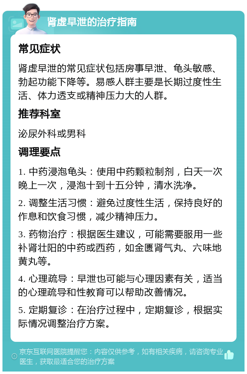 肾虚早泄的治疗指南 常见症状 肾虚早泄的常见症状包括房事早泄、龟头敏感、勃起功能下降等。易感人群主要是长期过度性生活、体力透支或精神压力大的人群。 推荐科室 泌尿外科或男科 调理要点 1. 中药浸泡龟头：使用中药颗粒制剂，白天一次晚上一次，浸泡十到十五分钟，清水洗净。 2. 调整生活习惯：避免过度性生活，保持良好的作息和饮食习惯，减少精神压力。 3. 药物治疗：根据医生建议，可能需要服用一些补肾壮阳的中药或西药，如金匮肾气丸、六味地黄丸等。 4. 心理疏导：早泄也可能与心理因素有关，适当的心理疏导和性教育可以帮助改善情况。 5. 定期复诊：在治疗过程中，定期复诊，根据实际情况调整治疗方案。