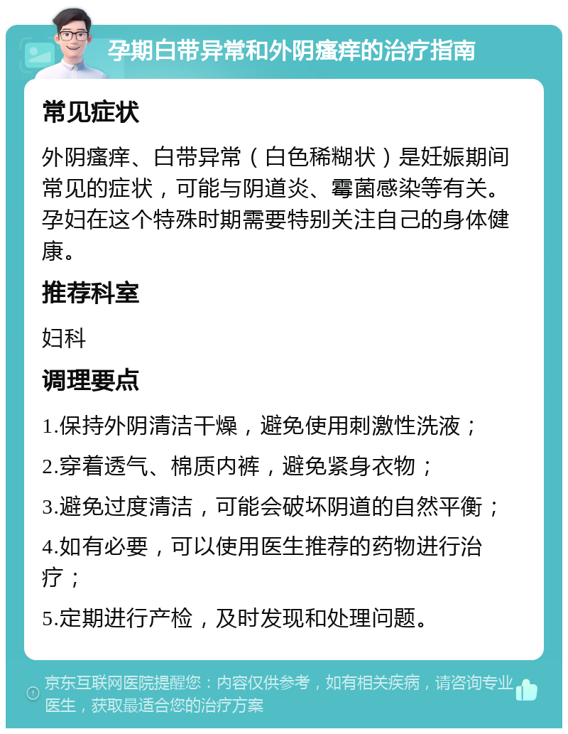 孕期白带异常和外阴瘙痒的治疗指南 常见症状 外阴瘙痒、白带异常（白色稀糊状）是妊娠期间常见的症状，可能与阴道炎、霉菌感染等有关。孕妇在这个特殊时期需要特别关注自己的身体健康。 推荐科室 妇科 调理要点 1.保持外阴清洁干燥，避免使用刺激性洗液； 2.穿着透气、棉质内裤，避免紧身衣物； 3.避免过度清洁，可能会破坏阴道的自然平衡； 4.如有必要，可以使用医生推荐的药物进行治疗； 5.定期进行产检，及时发现和处理问题。