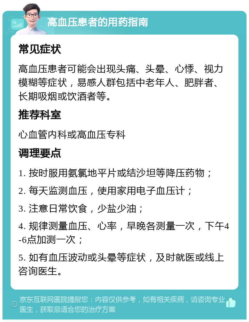 高血压患者的用药指南 常见症状 高血压患者可能会出现头痛、头晕、心悸、视力模糊等症状，易感人群包括中老年人、肥胖者、长期吸烟或饮酒者等。 推荐科室 心血管内科或高血压专科 调理要点 1. 按时服用氨氯地平片或结沙坦等降压药物； 2. 每天监测血压，使用家用电子血压计； 3. 注意日常饮食，少盐少油； 4. 规律测量血压、心率，早晚各测量一次，下午4-6点加测一次； 5. 如有血压波动或头晕等症状，及时就医或线上咨询医生。